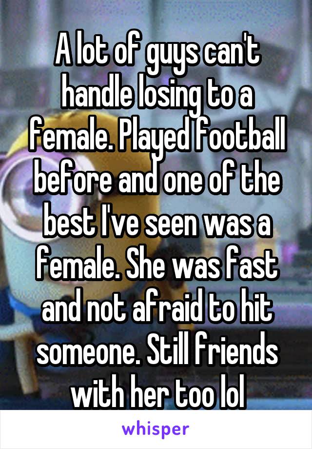 A lot of guys can't handle losing to a female. Played football before and one of the best I've seen was a female. She was fast and not afraid to hit someone. Still friends with her too lol