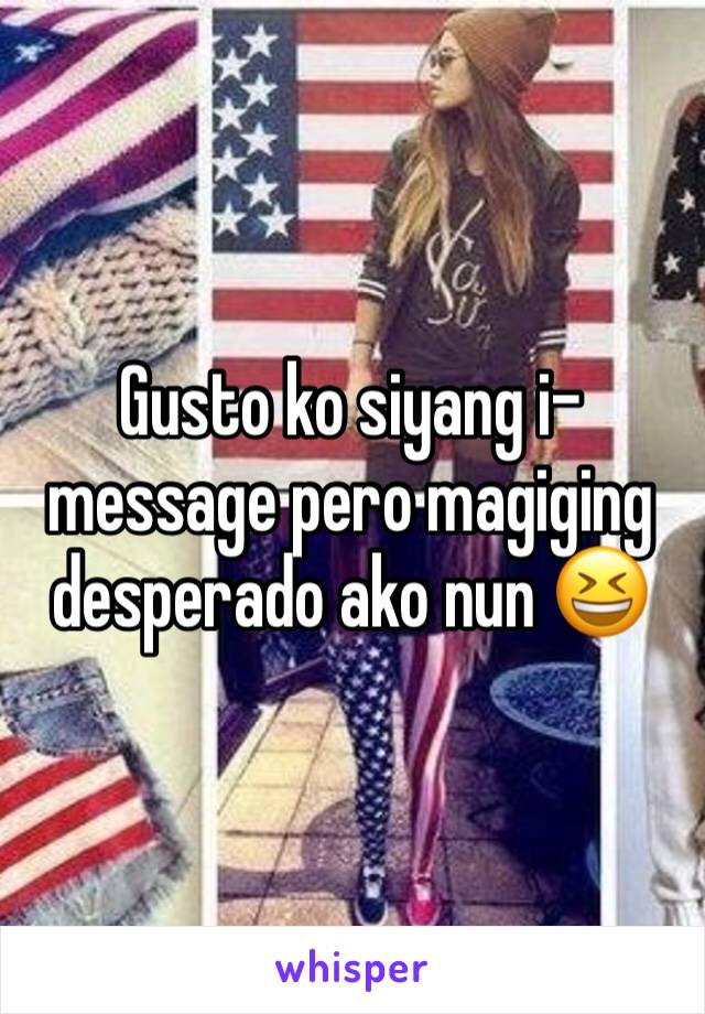 Gusto ko siyang i-message pero magiging desperado ako nun 😆