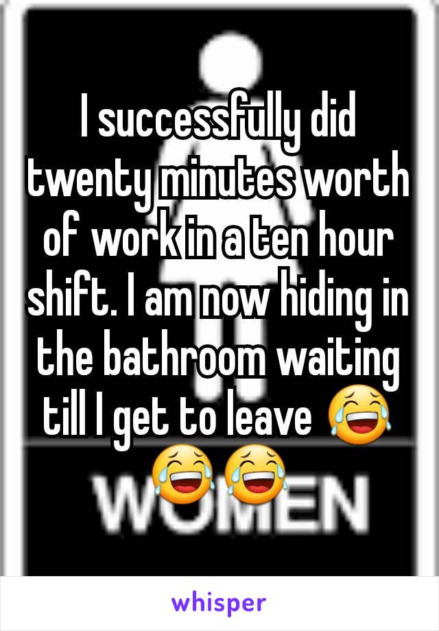 I successfully did twenty minutes worth of work in a ten hour shift. I am now hiding in the bathroom waiting till I get to leave 😂😂😂