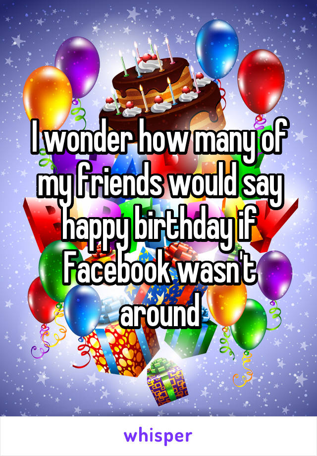 I wonder how many of my friends would say happy birthday if Facebook wasn't around