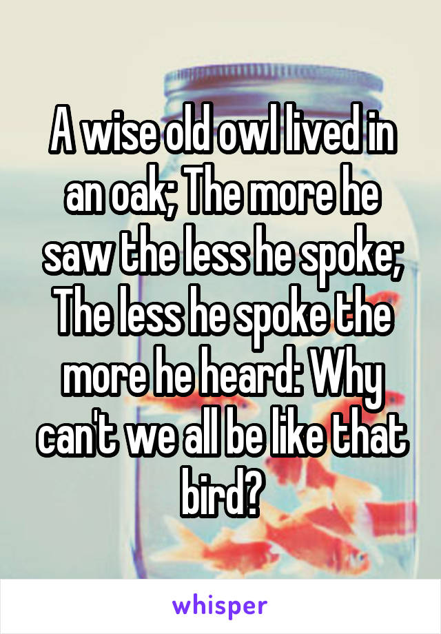 A wise old owl lived in an oak; The more he saw the less he spoke; The less he spoke the more he heard: Why can't we all be like that bird?