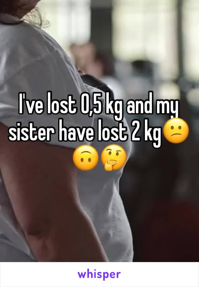 I've lost 0,5 kg and my sister have lost 2 kg😕🙃🤔