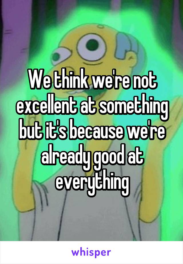 We think we're not excellent at something but it's because we're already good at everything