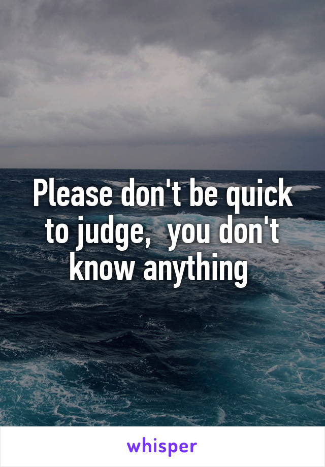 Please don't be quick to judge,  you don't know anything 