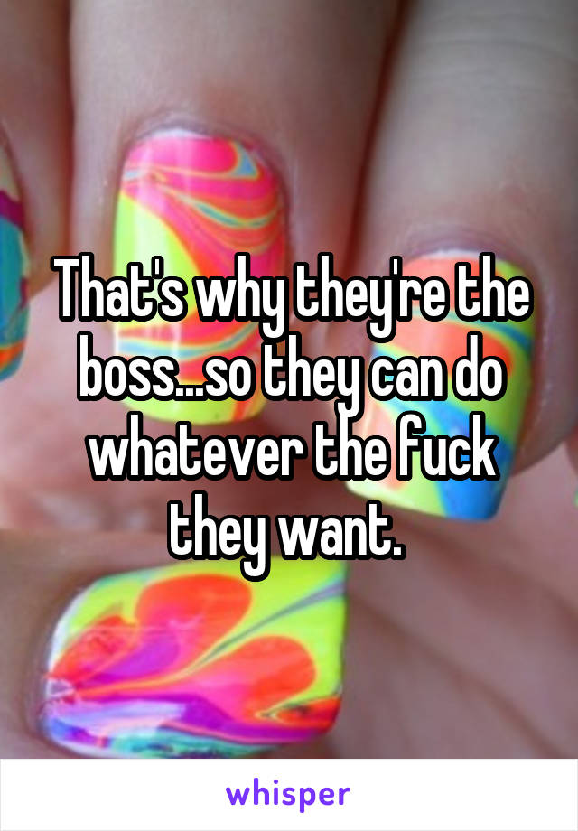 That's why they're the boss...so they can do whatever the fuck they want. 