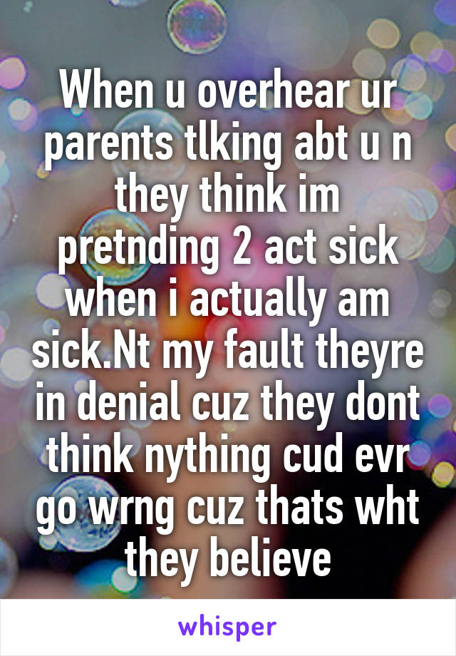 When u overhear ur parents tlking abt u n they think im pretnding 2 act sick when i actually am sick.Nt my fault theyre in denial cuz they dont think nything cud evr go wrng cuz thats wht they believe