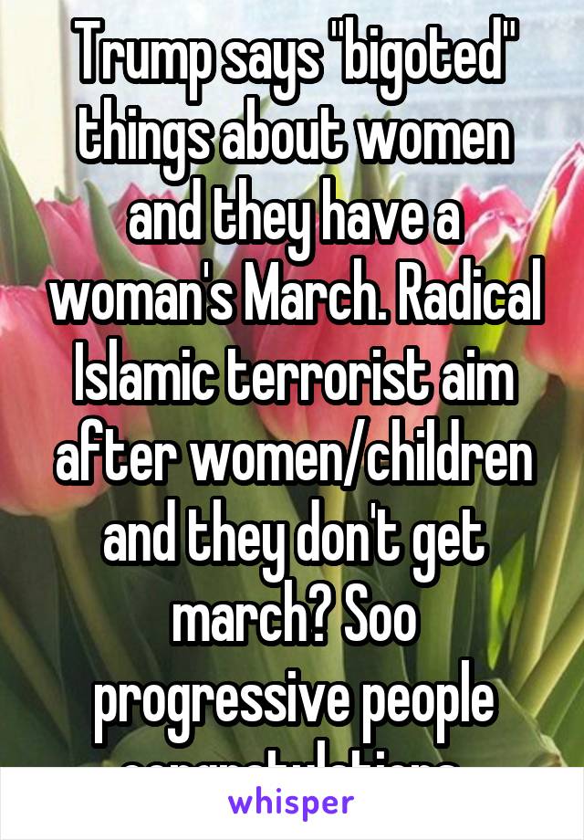 Trump says "bigoted" things about women and they have a woman's March. Radical Islamic terrorist aim after women/children and they don't get march? Soo progressive people congratulations 