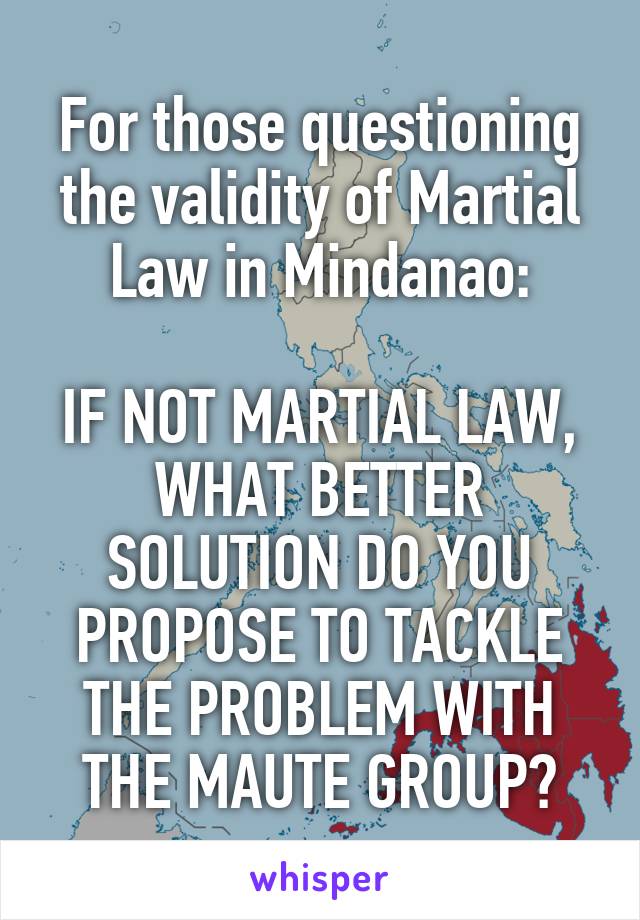 For those questioning the validity of Martial Law in Mindanao:

IF NOT MARTIAL LAW, WHAT BETTER SOLUTION DO YOU PROPOSE TO TACKLE THE PROBLEM WITH THE MAUTE GROUP?