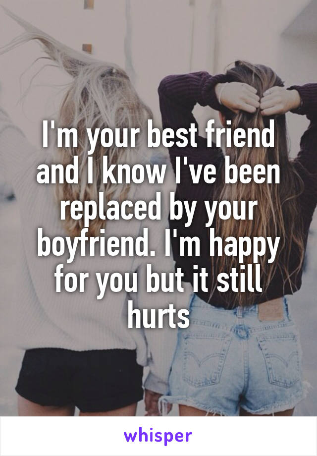 I'm your best friend and I know I've been replaced by your boyfriend. I'm happy for you but it still hurts