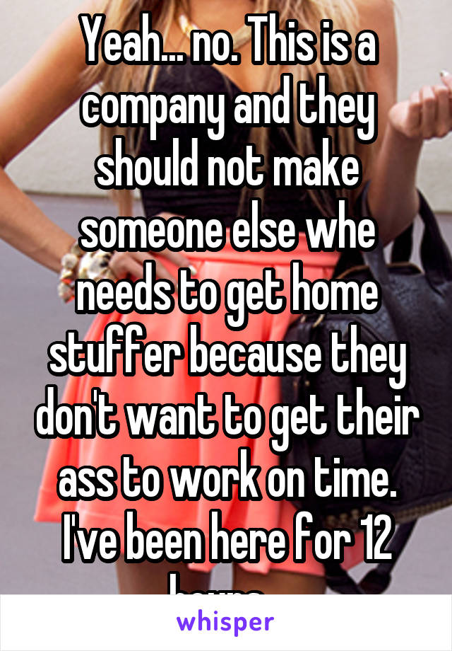 Yeah... no. This is a company and they should not make someone else whe needs to get home stuffer because they don't want to get their ass to work on time. I've been here for 12 hours...