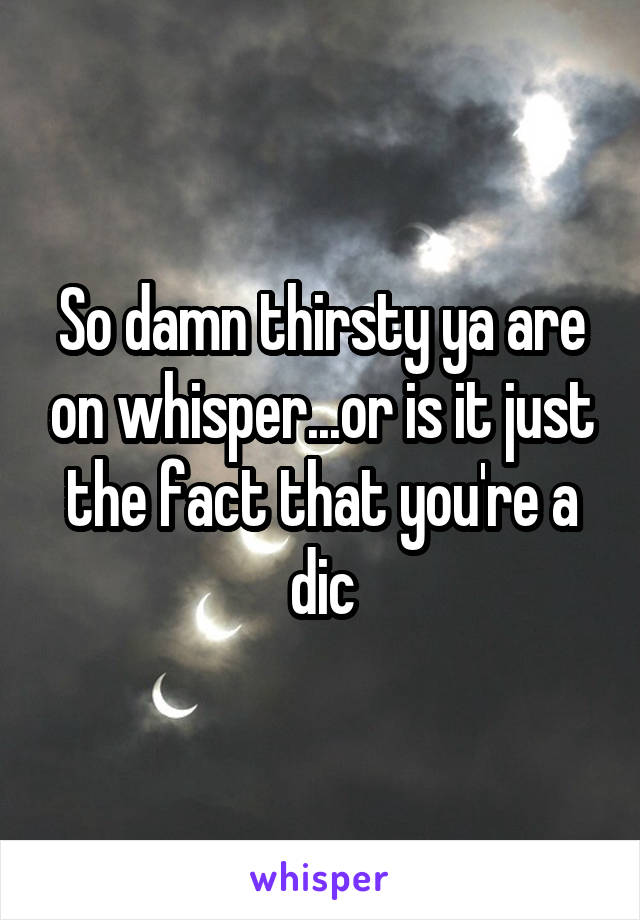 So damn thirsty ya are on whisper...or is it just the fact that you're a dic