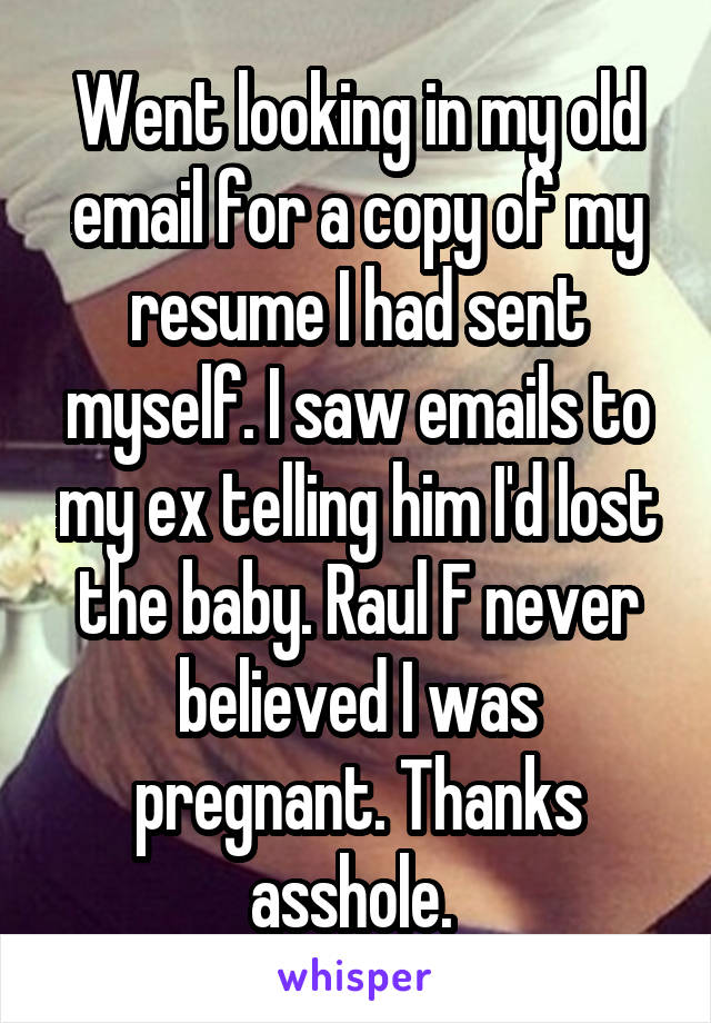 Went looking in my old email for a copy of my resume I had sent myself. I saw emails to my ex telling him I'd lost the baby. Raul F never believed I was pregnant. Thanks asshole. 