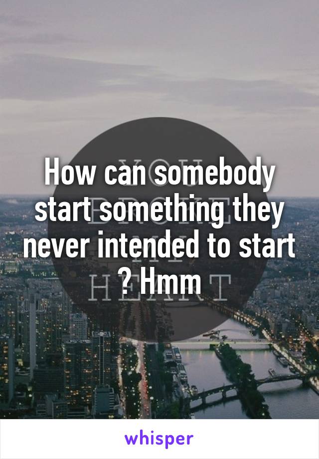 How can somebody start something they never intended to start ? Hmm