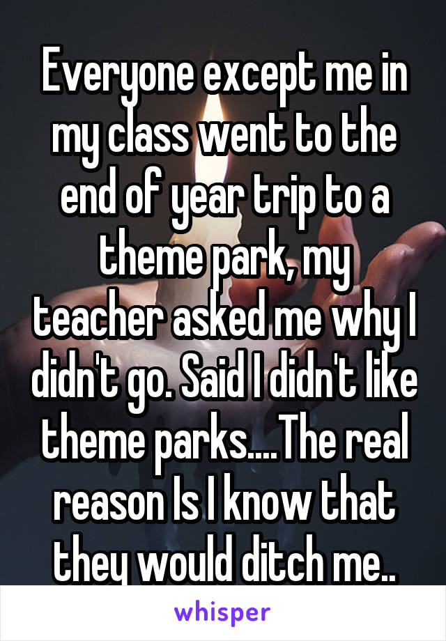 Everyone except me in my class went to the end of year trip to a theme park, my teacher asked me why I didn't go. Said I didn't like theme parks....The real reason Is I know that they would ditch me..