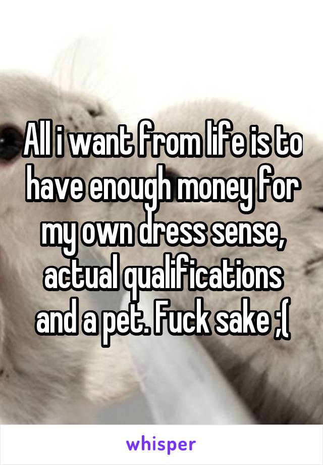 All i want from life is to have enough money for my own dress sense, actual qualifications and a pet. Fuck sake ;(