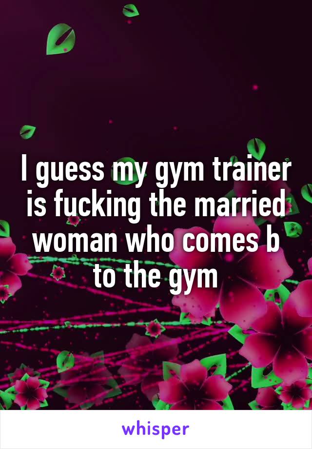 I guess my gym trainer is fucking the married woman who comes b to the gym