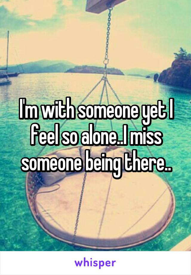 I'm with someone yet I feel so alone..I miss someone being there..