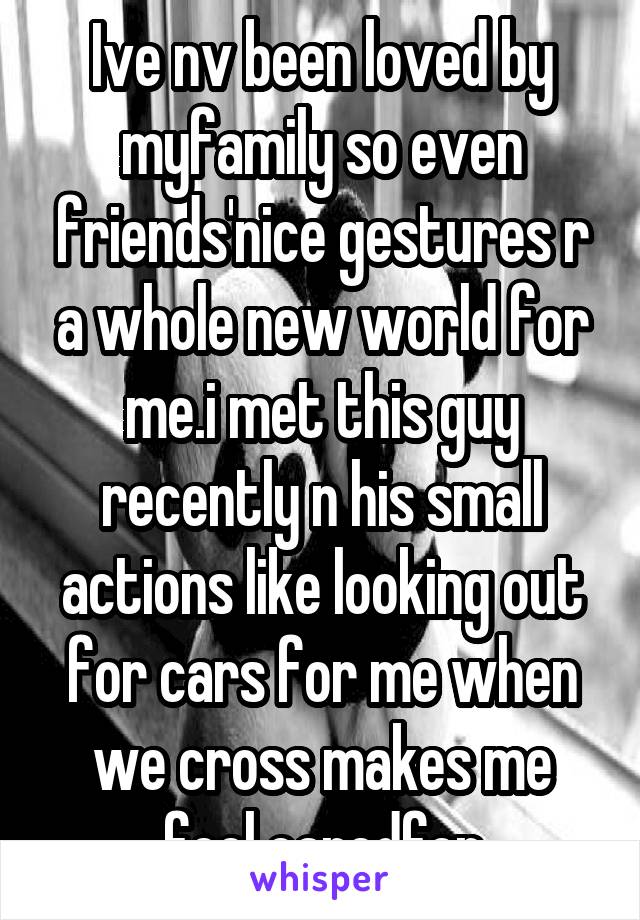 Ive nv been loved by myfamily so even friends'nice gestures r a whole new world for me.i met this guy recently n his small actions like looking out for cars for me when we cross makes me feel caredfor