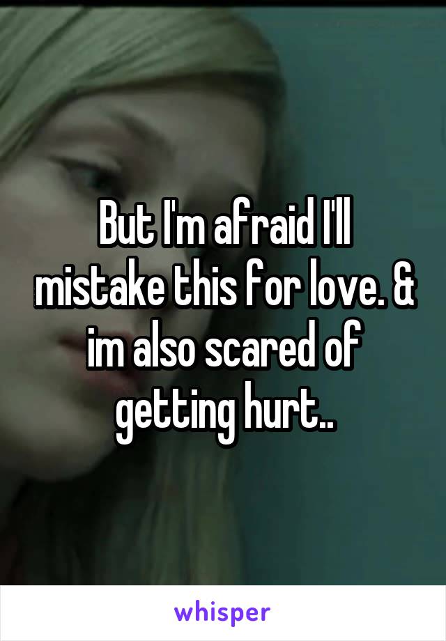 But I'm afraid I'll mistake this for love. & im also scared of getting hurt..