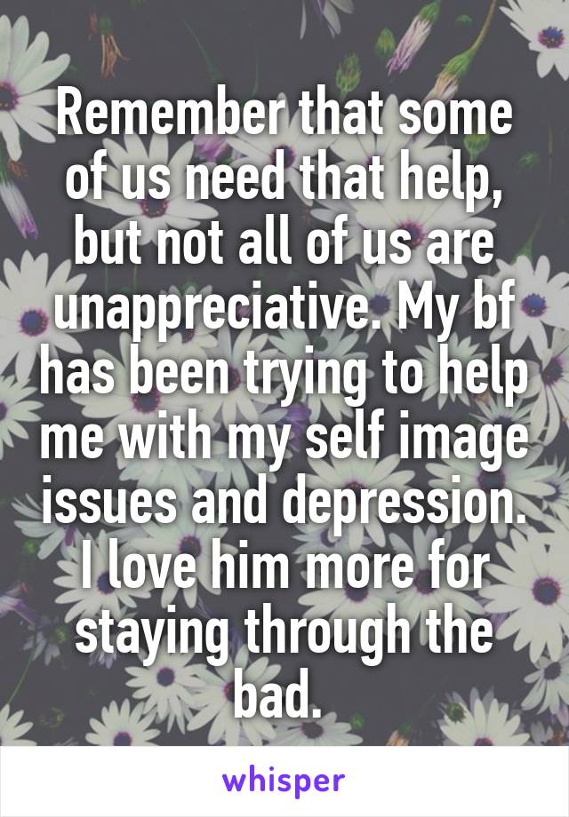 Remember that some of us need that help, but not all of us are unappreciative. My bf has been trying to help me with my self image issues and depression. I love him more for staying through the bad. 