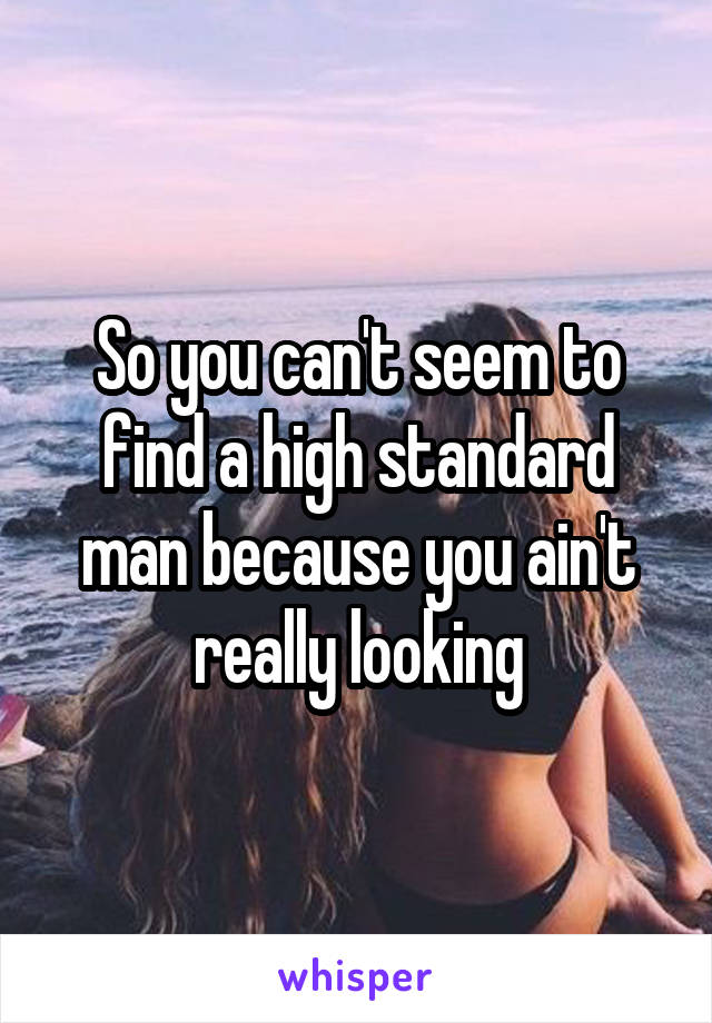 So you can't seem to find a high standard man because you ain't really looking