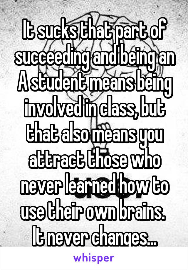 It sucks that part of succeeding and being an A student means being involved in class, but that also means you attract those who never learned how to use their own brains. 
It never changes...