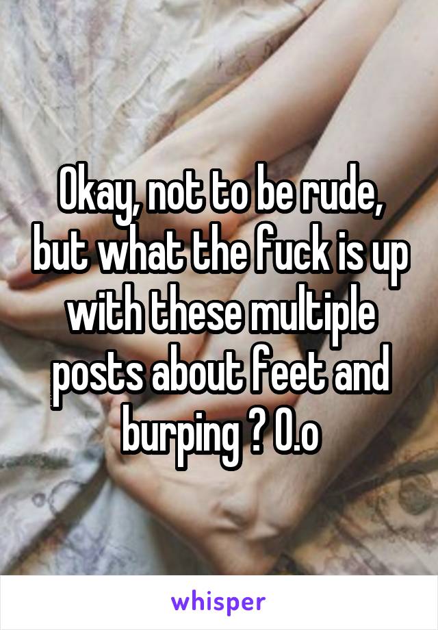 Okay, not to be rude, but what the fuck is up with these multiple posts about feet and burping ? O.o