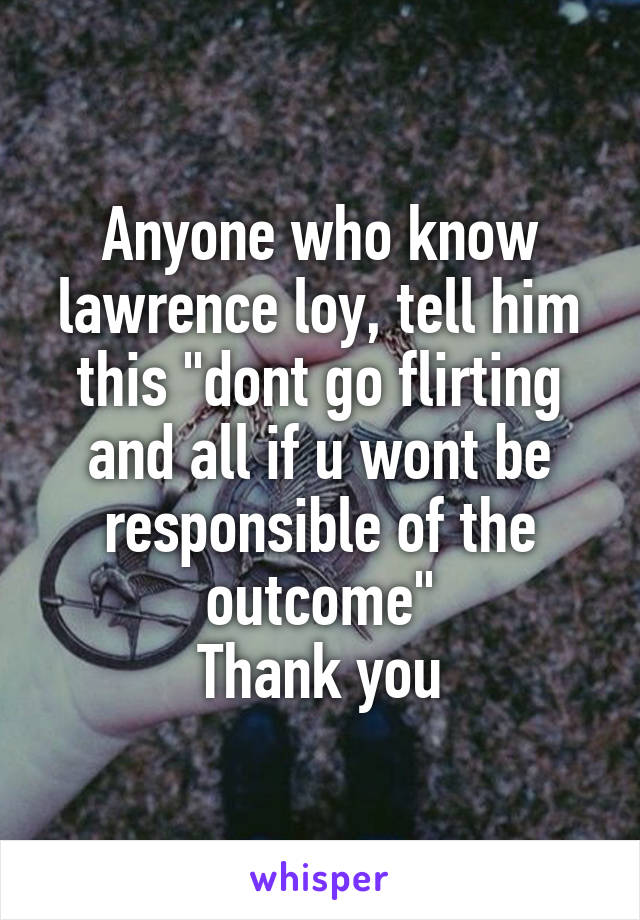 Anyone who know lawrence loy, tell him this "dont go flirting and all if u wont be responsible of the outcome"
Thank you