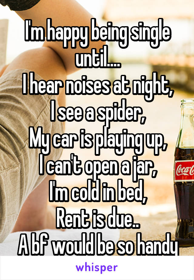 I'm happy being single until....
I hear noises at night,
I see a spider,
My car is playing up,
I can't open a jar,
I'm cold in bed,
Rent is due..
A bf would be so handy