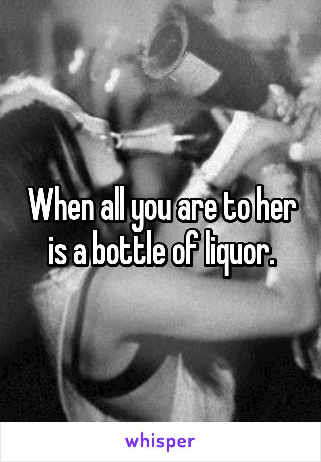 When all you are to her is a bottle of liquor.