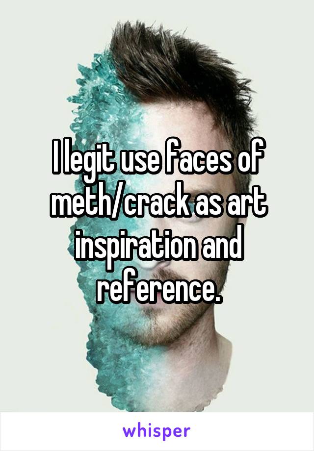 I legit use faces of meth/crack as art inspiration and reference.