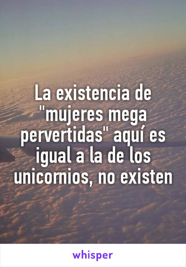 La existencia de "mujeres mega pervertidas" aquí es igual a la de los unicornios, no existen