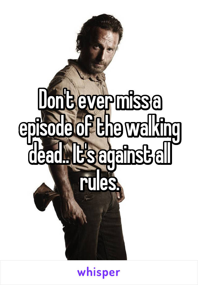 Don't ever miss a episode of the walking dead.. It's against all rules.