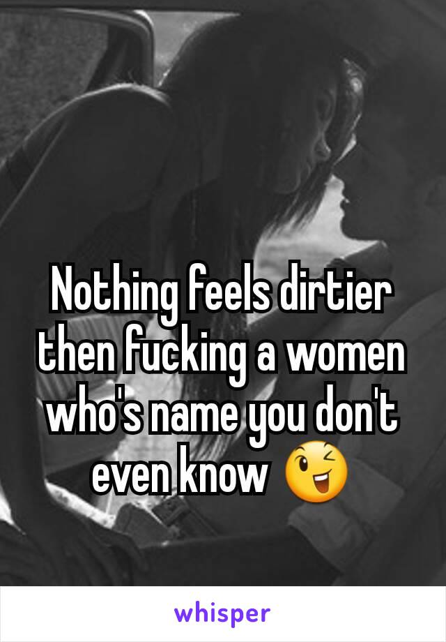 Nothing feels dirtier then fucking a women who's name you don't even know 😉