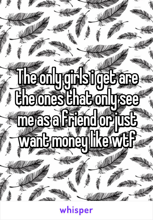 The only girls i get are the ones that only see me as a friend or just want money like wtf