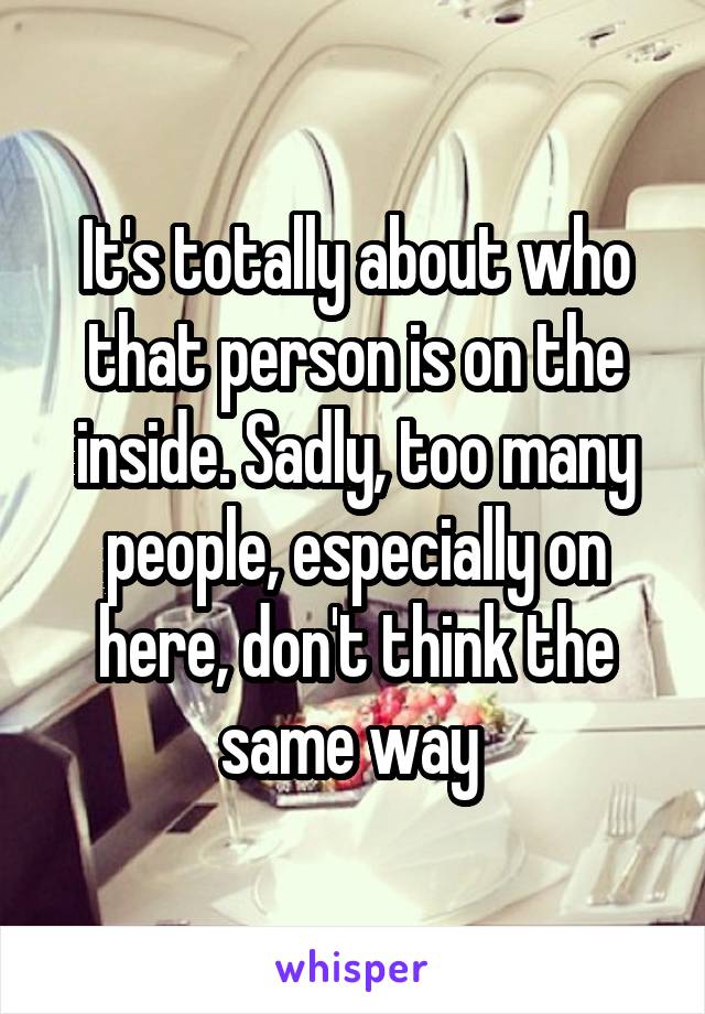 It's totally about who that person is on the inside. Sadly, too many people, especially on here, don't think the same way 