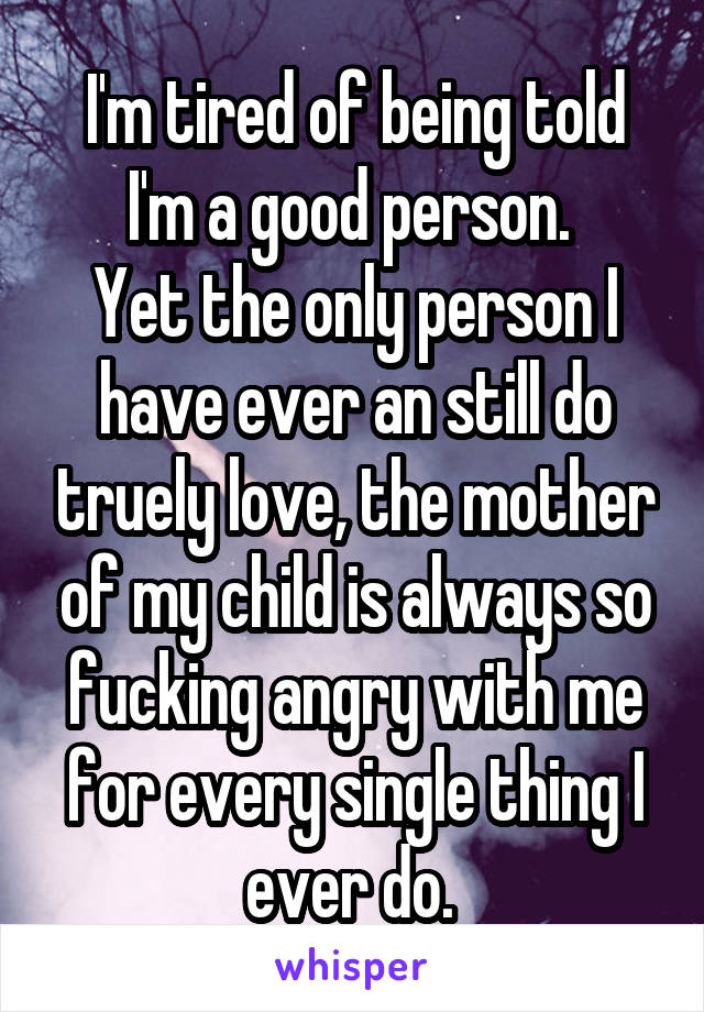 I'm tired of being told I'm a good person. 
Yet the only person I have ever an still do truely love, the mother of my child is always so fucking angry with me for every single thing I ever do. 