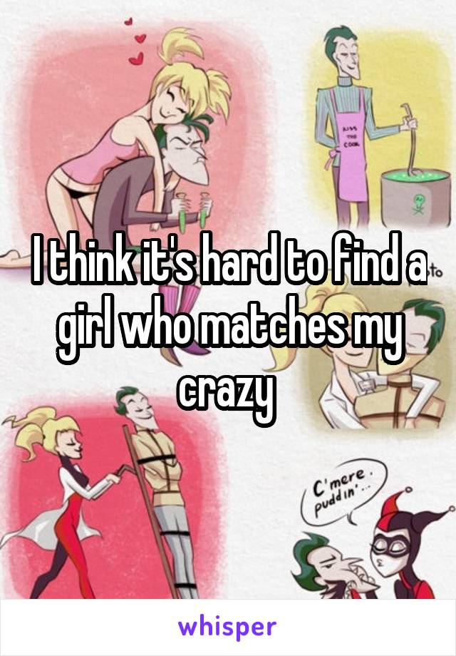 I think it's hard to find a girl who matches my crazy 