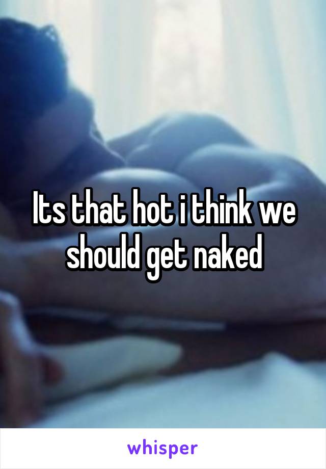 Its that hot i think we should get naked