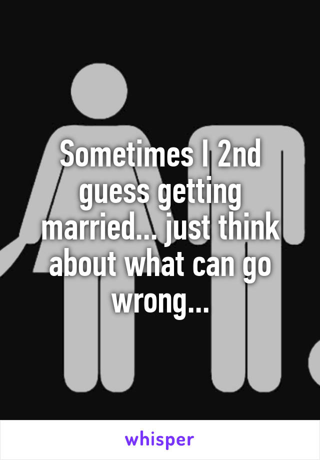 Sometimes I 2nd guess getting married... just think about what can go wrong...