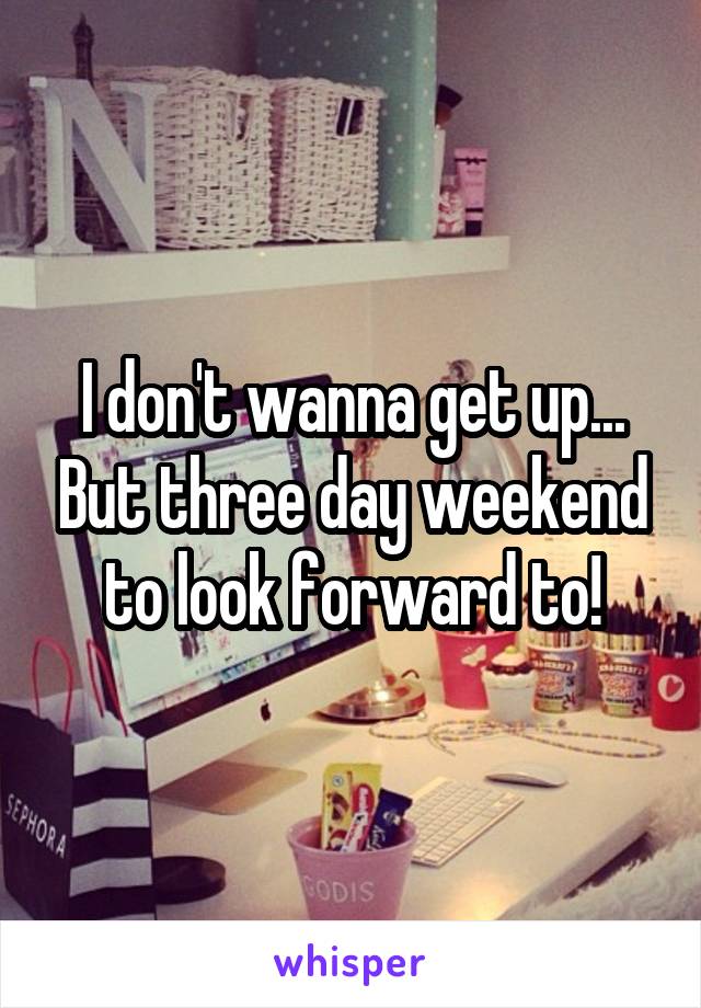 I don't wanna get up... But three day weekend to look forward to!