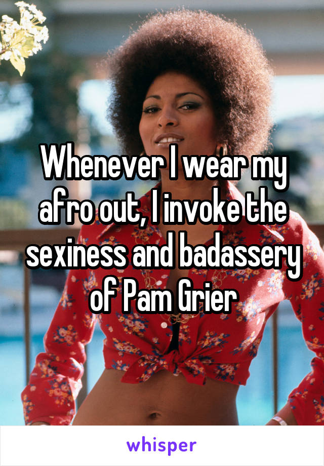 Whenever I wear my afro out, I invoke the sexiness and badassery of Pam Grier