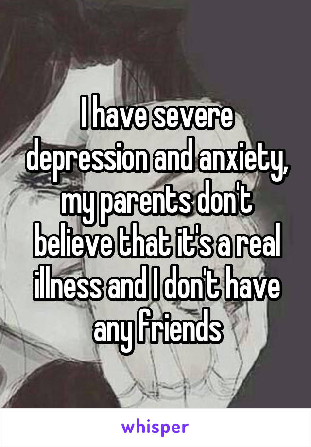 I have severe depression and anxiety, my parents don't believe that it's a real illness and I don't have any friends