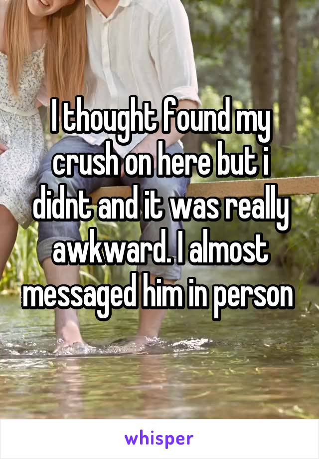 I thought found my crush on here but i didnt and it was really awkward. I almost messaged him in person  