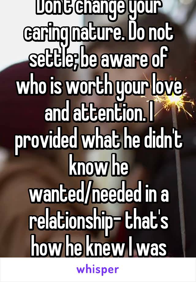 Don't change your caring nature. Do not settle; be aware of who is worth your love and attention. I provided what he didn't know he wanted/needed in a relationship- that's how he knew I was worth it. 