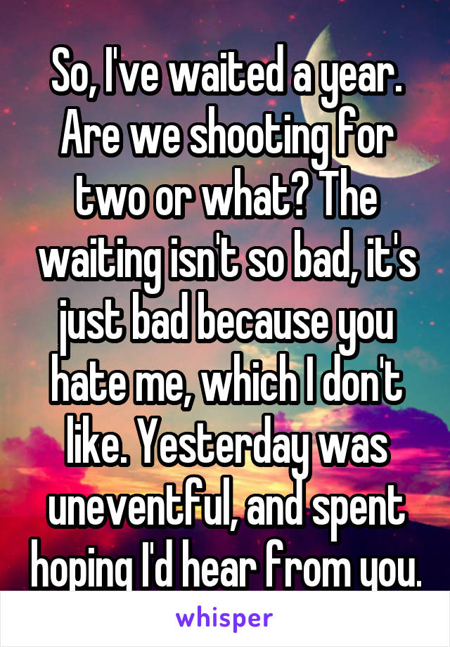 So, I've waited a year. Are we shooting for two or what? The waiting isn't so bad, it's just bad because you hate me, which I don't like. Yesterday was uneventful, and spent hoping I'd hear from you.