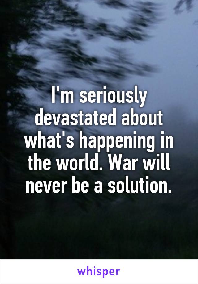 I'm seriously devastated about what's happening in the world. War will never be a solution.