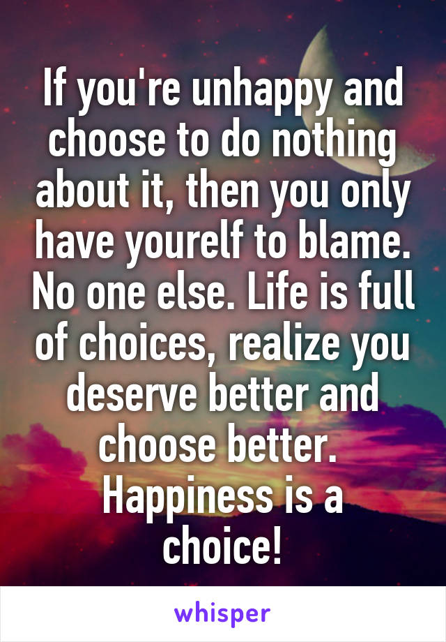 If you're unhappy and choose to do nothing about it, then you only have yourelf to blame. No one else. Life is full of choices, realize you deserve better and choose better. 
Happiness is a choice!