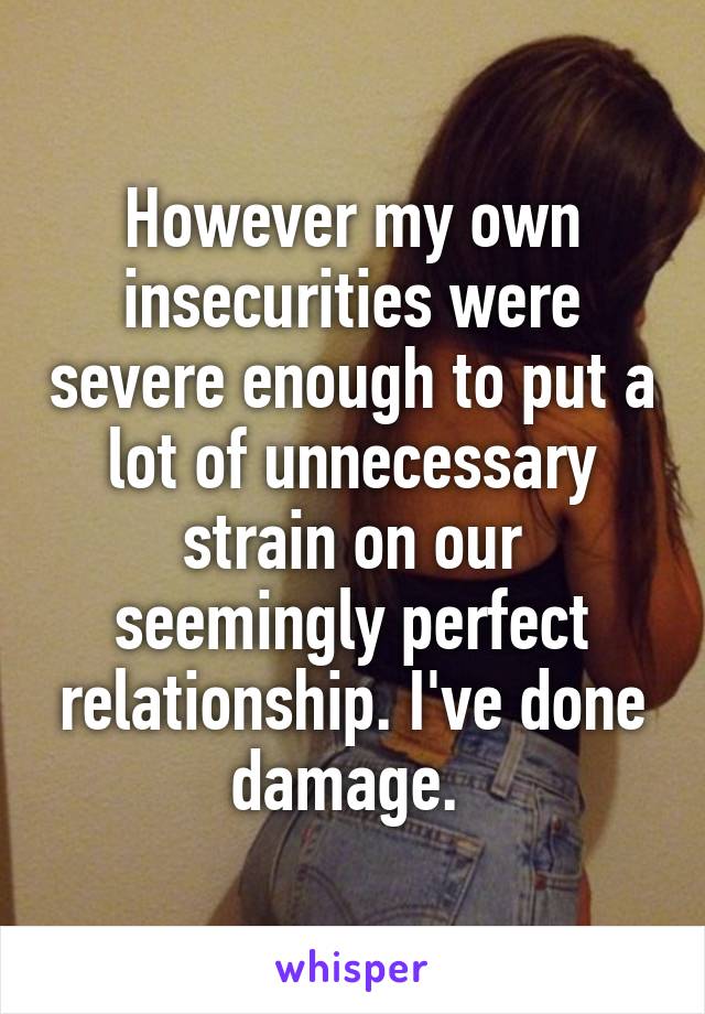 However my own insecurities were severe enough to put a lot of unnecessary strain on our seemingly perfect relationship. I've done damage. 