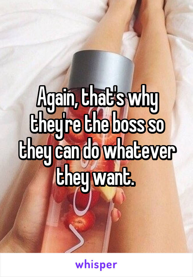 Again, that's why they're the boss so they can do whatever they want. 